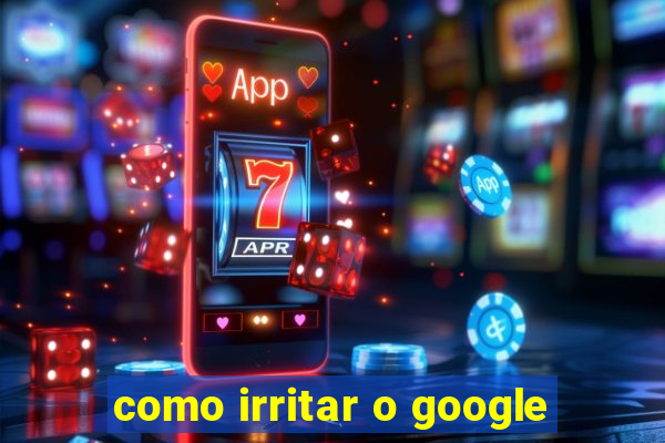 como irritar o google